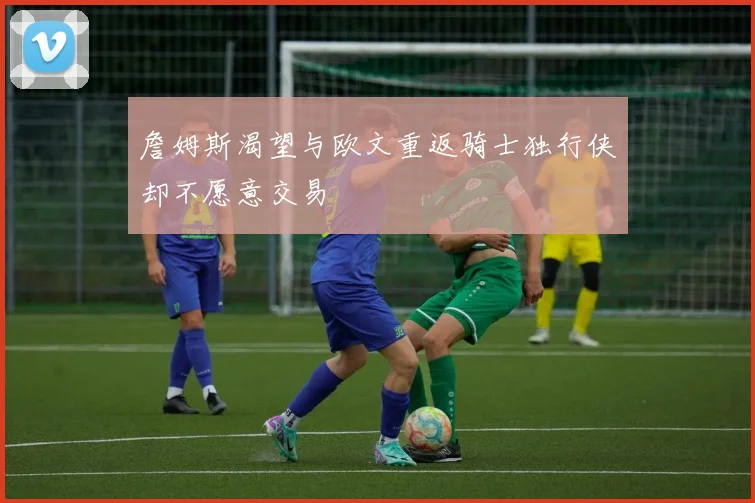 詹姆斯渴望与欧文重返骑士独行侠却不愿意交易