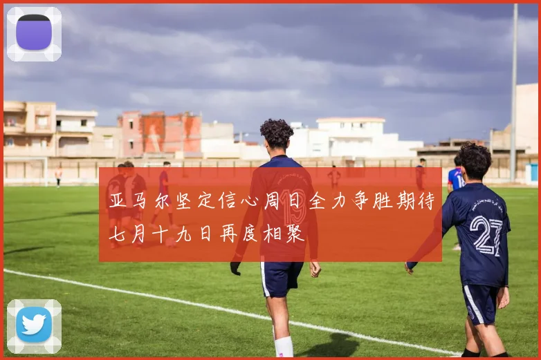 亚马尔坚定信心周日全力争胜期待七月十九日再度相聚