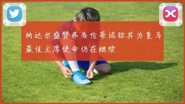纳达尔盛赞弗洛伦蒂诺称其为皇马最佳主席使命仍在继续