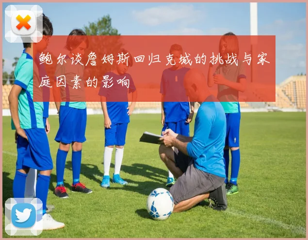 鲍尔谈詹姆斯回归克城的挑战与家庭因素的影响