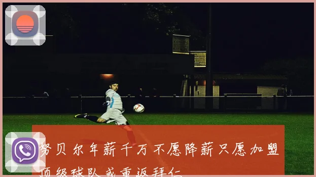 努贝尔年薪千万不愿降薪只愿加盟顶级球队或重返拜仁