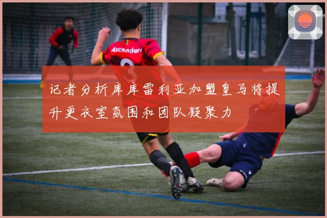 记者分析库库雷利亚加盟皇马将提升更衣室氛围和团队凝聚力