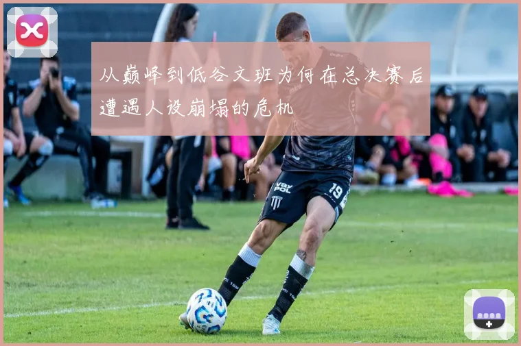 从巅峰到低谷文班为何在总决赛后遭遇人设崩塌的危机