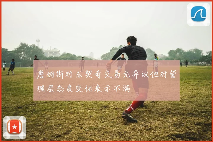 詹姆斯对东契奇交易无异议但对管理层态度变化表示不满