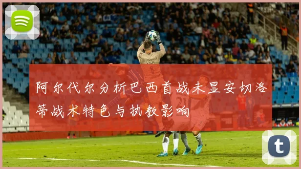 阿尔代尔分析巴西首战未显安切洛蒂战术特色与执教影响