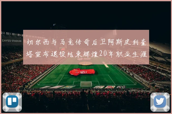 切尔西与马竞传奇后卫阿斯皮利奎塔宣布退役结束辉煌20年职业生涯