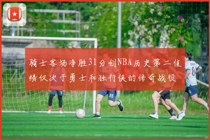 骑士客场净胜31分创NBA历史第二佳绩仅次于勇士和独行侠的传奇战役