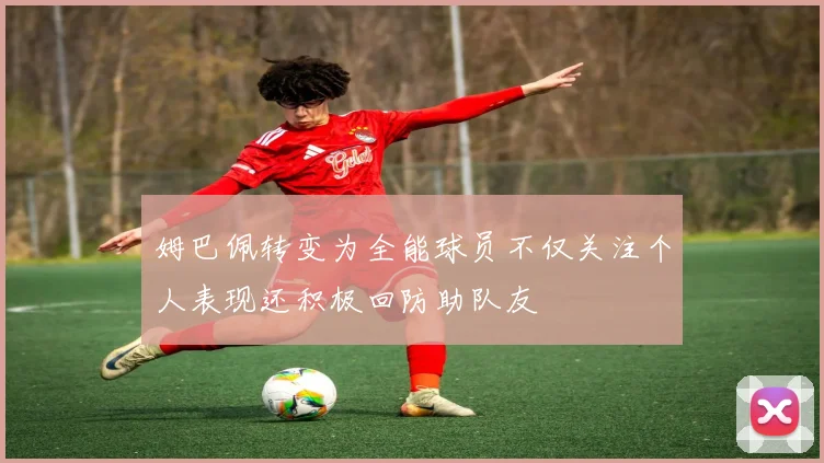 姆巴佩转变为全能球员不仅关注个人表现还积极回防助队友