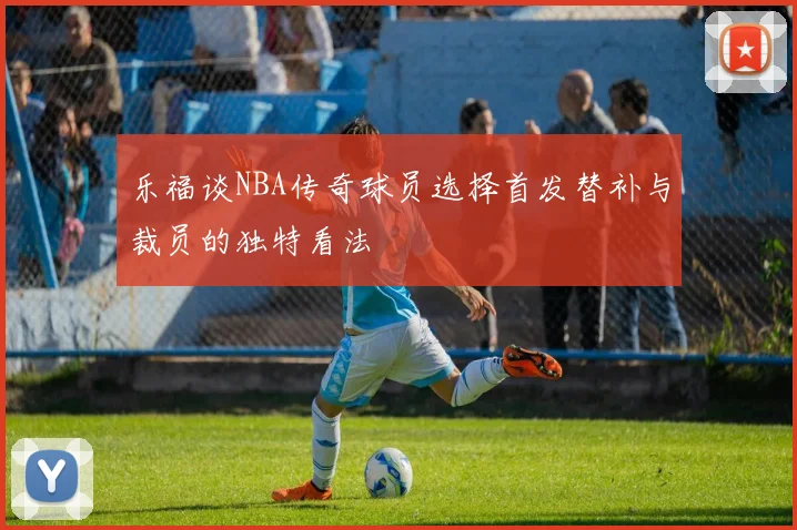 乐福谈NBA传奇球员选择首发替补与裁员的独特看法