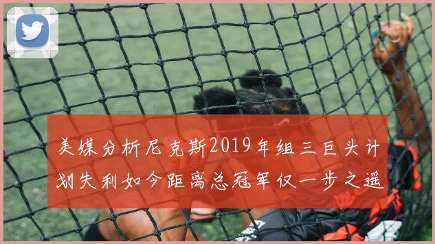 美媒分析尼克斯2019年组三巨头计划失利如今距离总冠军仅一步之遥