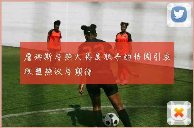 詹姆斯与热火再度联手的传闻引发联盟热议与期待