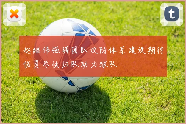 赵继伟强调团队攻防体系建设期待伤员尽快归队助力球队