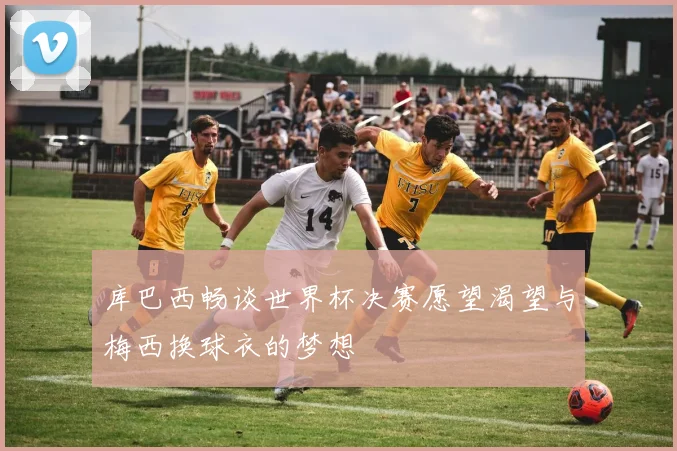 库巴西畅谈世界杯决赛愿望渴望与梅西换球衣的梦想
