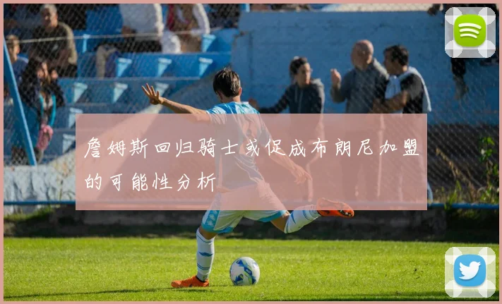 詹姆斯回归骑士或促成布朗尼加盟的可能性分析