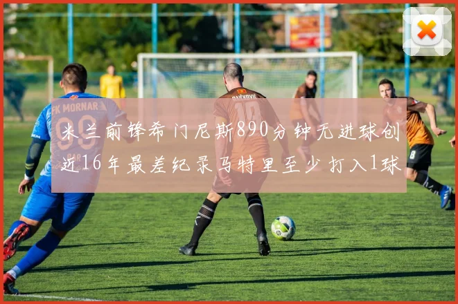 米兰前锋希门尼斯890分钟无进球创近16年最差纪录马特里至少打入1球