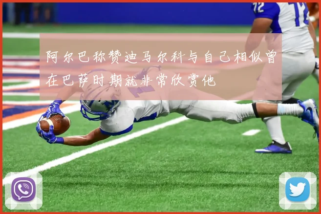 阿尔巴称赞迪马尔科与自己相似曾在巴萨时期就非常欣赏他
