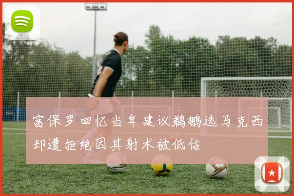 富保罗回忆当年建议鹈鹕选马克西却遭拒绝因其射术被低估