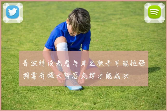 香波特谈老詹与库里联手可能性强调需有强大阵容支撑才能成功
