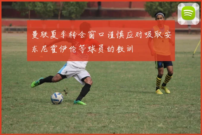 曼联夏季转会窗口谨慎应对吸取安东尼霍伊伦等球员的教训