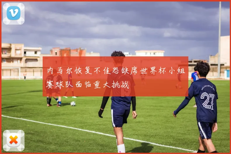 内马尔恢复不佳恐缺席世界杯小组赛球队面临重大挑战