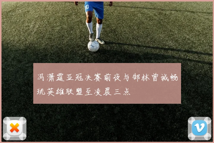 冯潇霆亚冠决赛前夜与郜林曾诚畅玩英雄联盟至凌晨三点