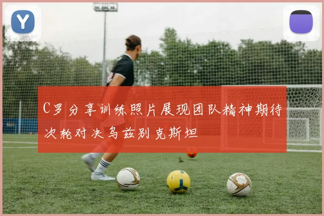 C罗分享训练照片展现团队精神期待次轮对决乌兹别克斯坦