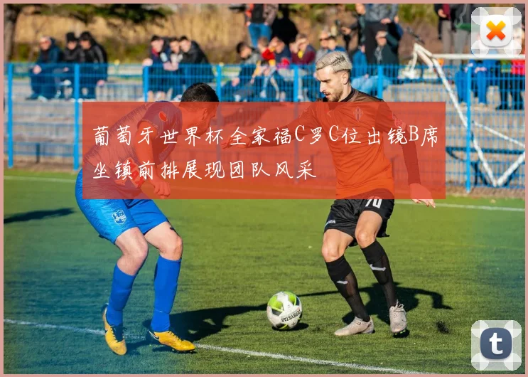葡萄牙世界杯全家福C罗C位出镜B席坐镇前排展现团队风采