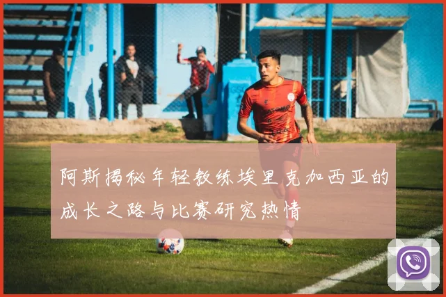 阿斯揭秘年轻教练埃里克加西亚的成长之路与比赛研究热情