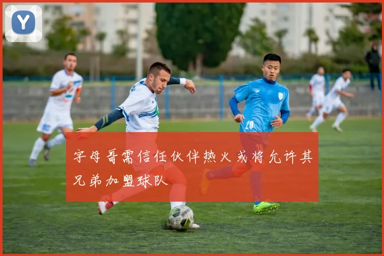 字母哥需信任伙伴热火或将允许其兄弟加盟球队