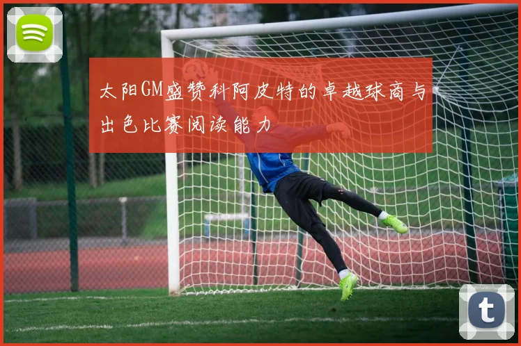 太阳GM盛赞科阿皮特的卓越球商与出色比赛阅读能力