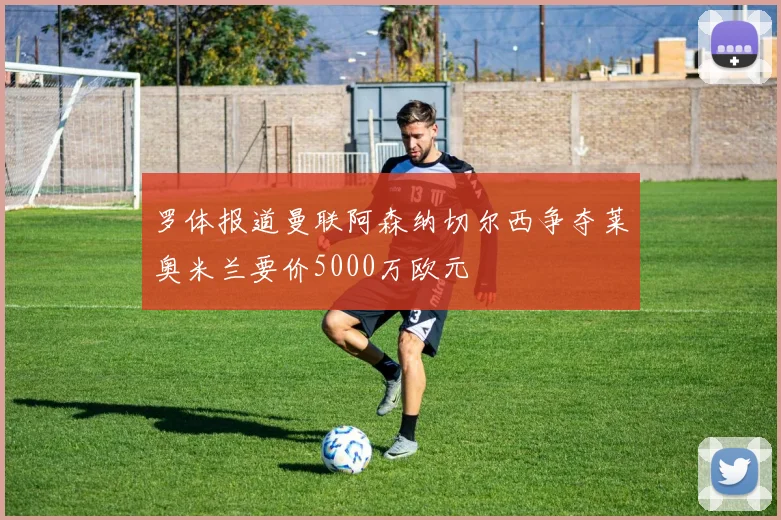 罗体报道曼联阿森纳切尔西争夺莱奥米兰要价5000万欧元