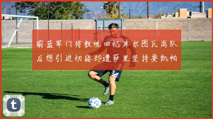 前蓝军门将教练回忆库尔图瓦离队后想引进切赫却遭萨里坚持要凯帕