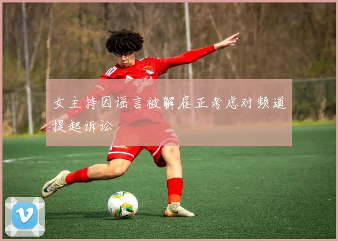 女主持因谣言被解雇正考虑对频道提起诉讼