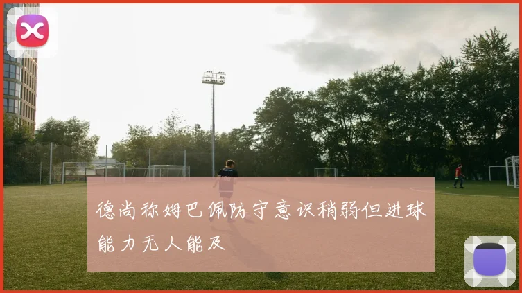 德尚称姆巴佩防守意识稍弱但进球能力无人能及