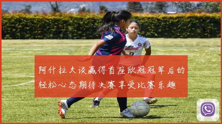 阿什拉夫谈赢得首座欧冠冠军后的轻松心态期待决赛享受比赛乐趣